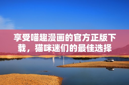 享受喵趣漫画的官方正版下载，猫咪迷们的最佳选择