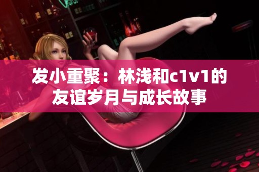 发小重聚：林浅和c1v1的友谊岁月与成长故事