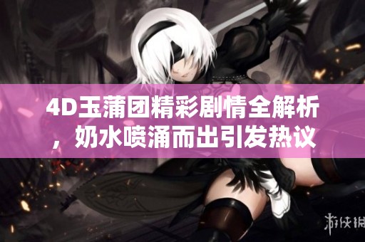 4D玉蒲团精彩剧情全解析，奶水喷涌而出引发热议