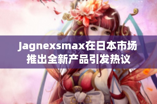 Jagnexsmax在日本市场推出全新产品引发热议