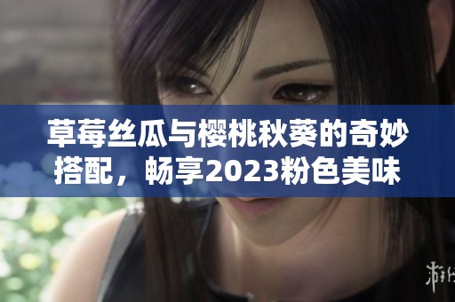草莓丝瓜与樱桃秋葵的奇妙搭配，畅享2023粉色美味盛宴