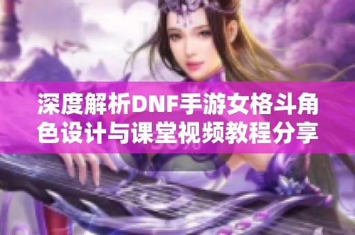 深度解析DNF手游女格斗角色设计与课堂视频教程分享