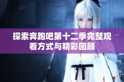 探索奔跑吧第十二季完整观看方式与精彩回顾