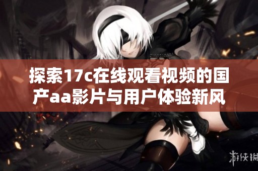 探索17c在线观看视频的国产aa影片与用户体验新风尚