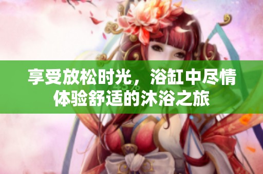 享受放松时光，浴缸中尽情体验舒适的沐浴之旅
