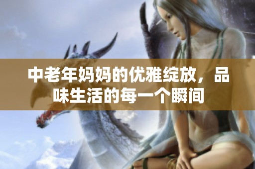 中老年妈妈的优雅绽放，品味生活的每一个瞬间