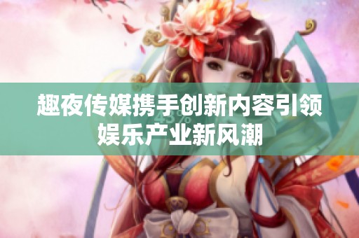 趣夜传媒携手创新内容引领娱乐产业新风潮