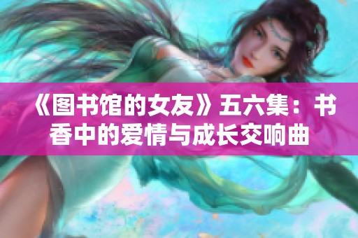 《图书馆的女友》五六集：书香中的爱情与成长交响曲