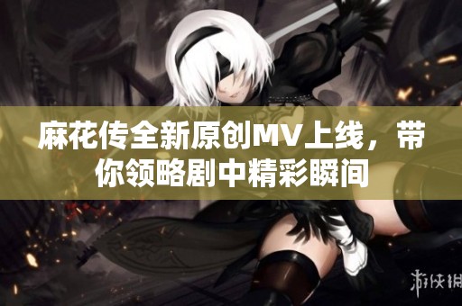 麻花传全新原创MV上线，带你领略剧中精彩瞬间