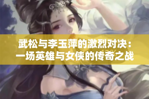 武松与李玉萍的激烈对决：一场英雄与女侠的传奇之战