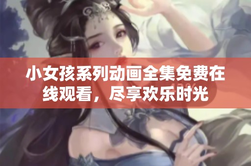 小女孩系列动画全集免费在线观看，尽享欢乐时光