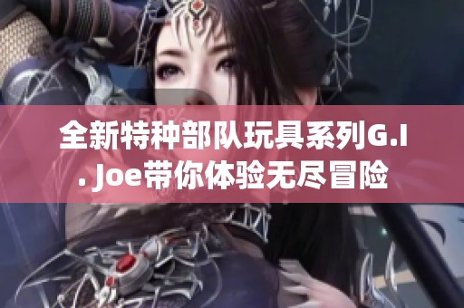 全新特种部队玩具系列G.I. Joe带你体验无尽冒险