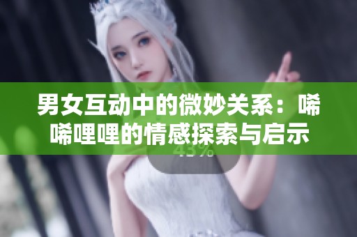 男女互动中的微妙关系：唏唏哩哩的情感探索与启示