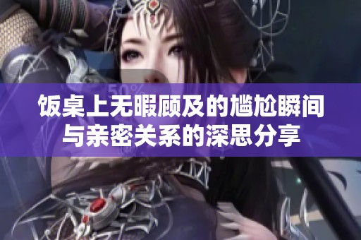 饭桌上无暇顾及的尴尬瞬间与亲密关系的深思分享