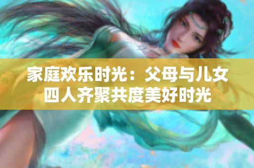 家庭欢乐时光：父母与儿女四人齐聚共度美好时光