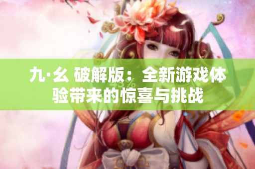 九·幺 破解版：全新游戏体验带来的惊喜与挑战