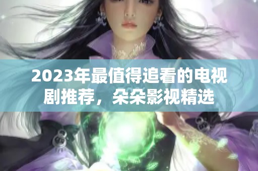 2023年最值得追看的电视剧推荐，朵朵影视精选