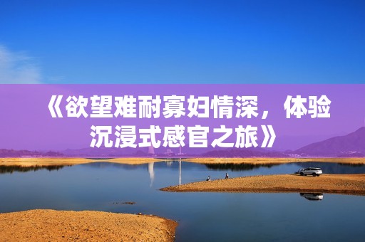 《欲望难耐寡妇情深，体验沉浸式感官之旅》