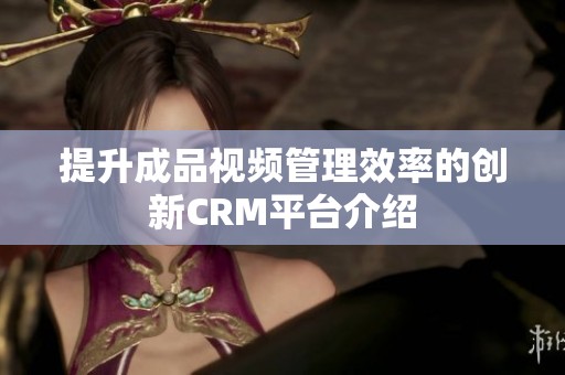 提升成品视频管理效率的创新CRM平台介绍