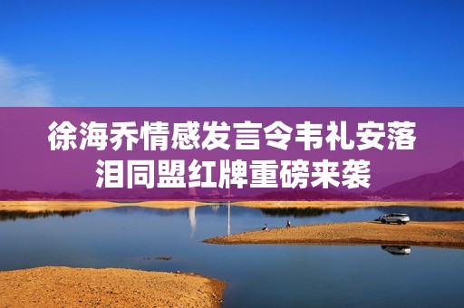 徐海乔情感发言令韦礼安落泪同盟红牌重磅来袭