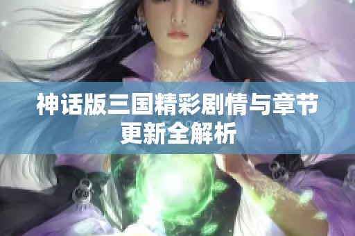 神话版三国精彩剧情与章节更新全解析