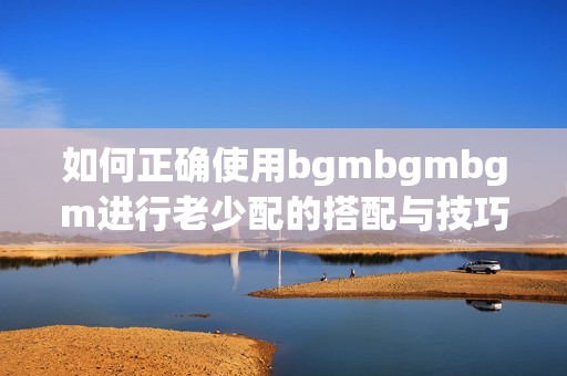 如何正确使用bgmbgmbgm进行老少配的搭配与技巧分享