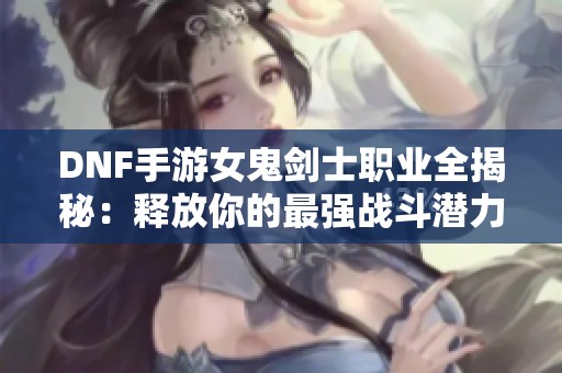 DNF手游女鬼剑士职业全揭秘：释放你的最强战斗潜力攻略