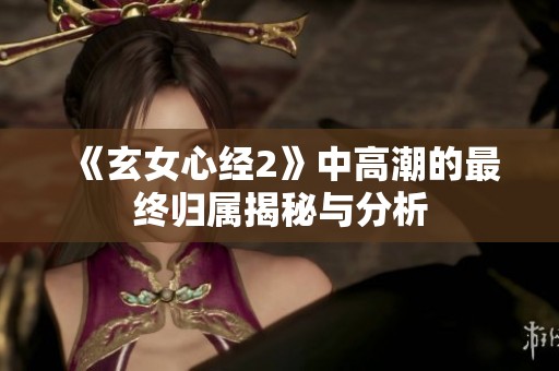 《玄女心经2》中高潮的最终归属揭秘与分析