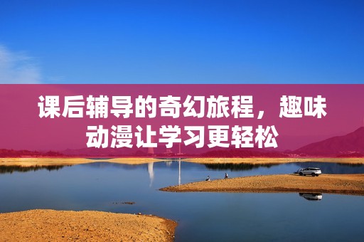 课后辅导的奇幻旅程，趣味动漫让学习更轻松