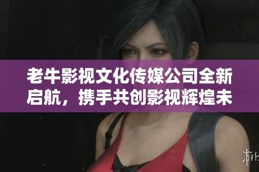 老牛影视文化传媒公司全新启航，携手共创影视辉煌未来