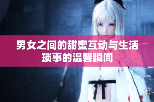 男女之间的甜蜜互动与生活琐事的温馨瞬间