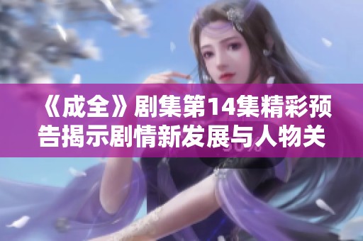 《成全》剧集第14集精彩预告揭示剧情新发展与人物关系变化