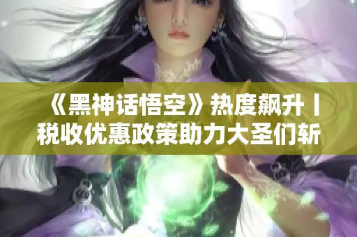 《黑神话悟空》热度飙升丨税收优惠政策助力大圣们斩获真经