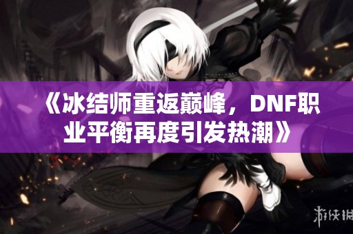 《冰结师重返巅峰，DNF职业平衡再度引发热潮》