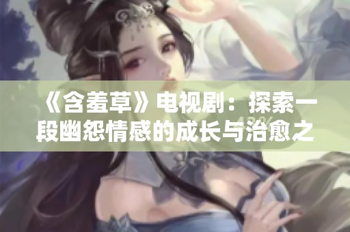 《含羞草》电视剧：探索一段幽怨情感的成长与治愈之旅