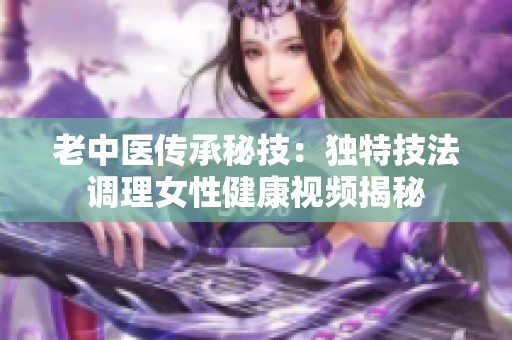 老中医传承秘技：独特技法调理女性健康视频揭秘