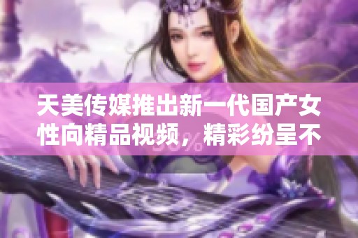 天美传媒推出新一代国产女性向精品视频，精彩纷呈不容错过