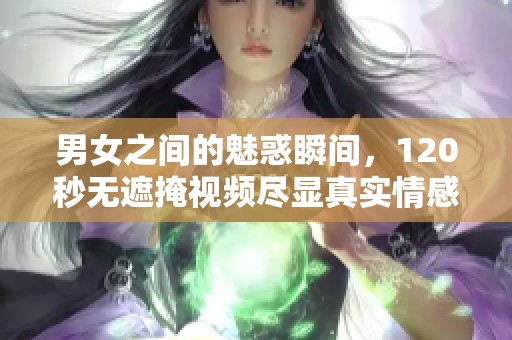 男女之间的魅惑瞬间，120秒无遮掩视频尽显真实情感