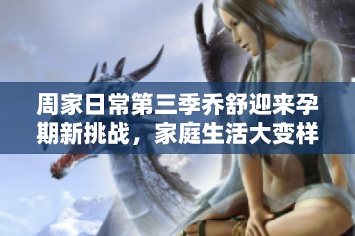 周家日常第三季乔舒迎来孕期新挑战，家庭生活大变样