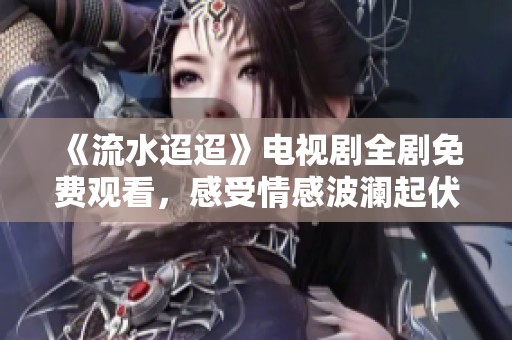 《流水迢迢》电视剧全剧免费观看，感受情感波澜起伏