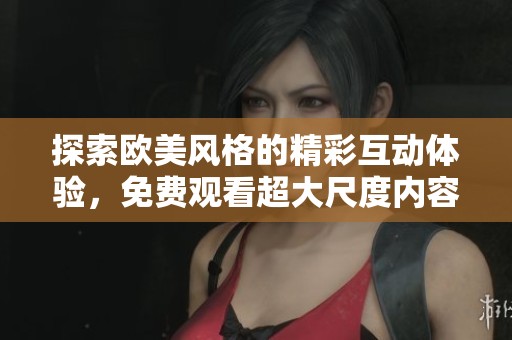 探索欧美风格的精彩互动体验，免费观看超大尺度内容