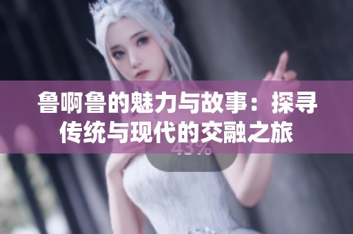 鲁啊鲁的魅力与故事：探寻传统与现代的交融之旅