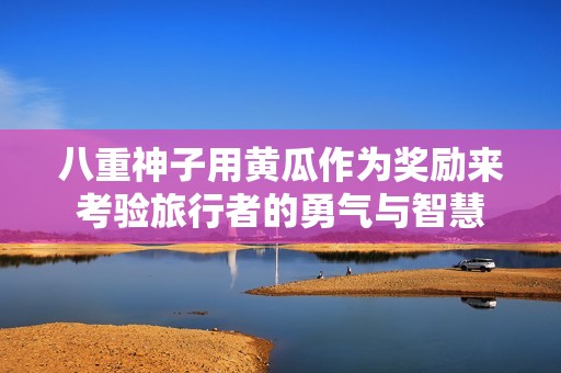 八重神子用黄瓜作为奖励来考验旅行者的勇气与智慧