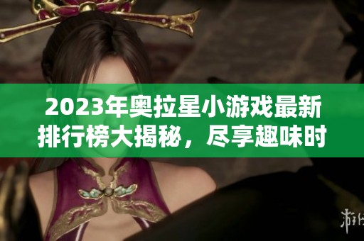 2023年奥拉星小游戏最新排行榜大揭秘，尽享趣味时光