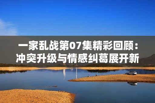 一家乱战第07集精彩回顾：冲突升级与情感纠葛展开新篇章