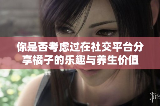 你是否考虑过在社交平台分享橘子的乐趣与养生价值