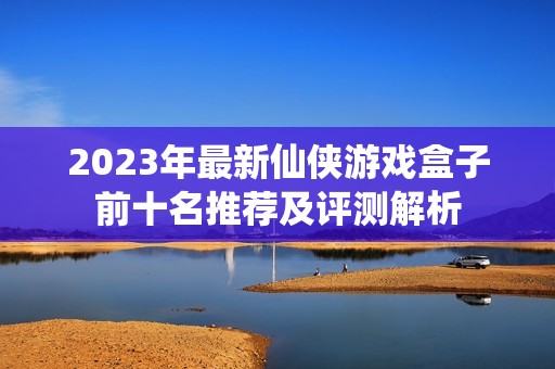 2023年最新仙侠游戏盒子前十名推荐及评测解析