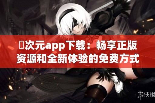 囧次元app下载：畅享正版资源和全新体验的免费方式