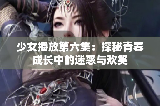 少女播放第六集：探秘青春成长中的迷惑与欢笑