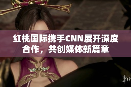 红桃国际携手CNN展开深度合作，共创媒体新篇章